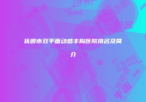 抚顺市双平面动感丰胸医院排名及简介