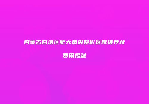 内蒙古自治区肥大鼻尖整形医院推荐及费用揭秘