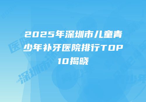 2025年深圳市儿童青少年补牙医院排行TOP10揭晓
