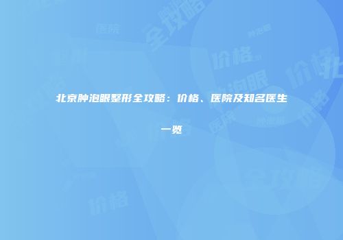 北京肿泡眼整形全攻略：价格、医院及知名医生一览