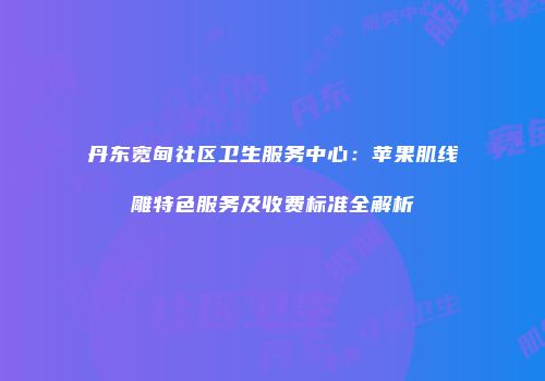 丹东宽甸社区卫生服务中心：苹果肌线雕特色服务及收费标准全解析