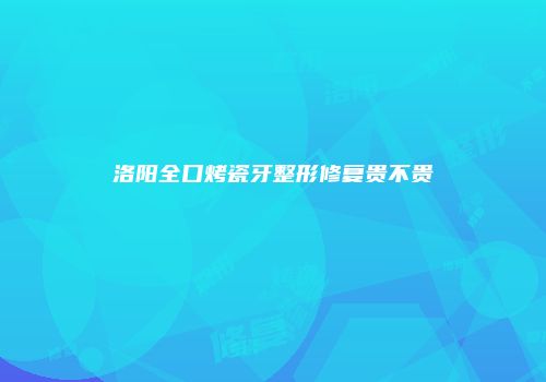 洛阳全口烤瓷牙整形修复贵不贵
