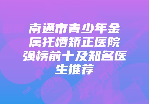 南通市青少年金属托槽矫正医院强榜前十及知名医生推荐