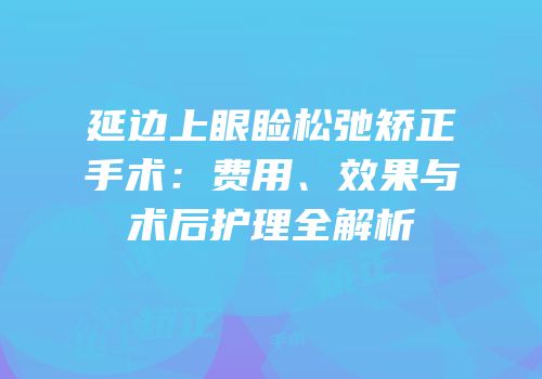 延边上眼睑松弛矫正手术：费用、效果与术后护理全解析