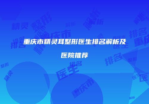 重庆市精灵耳整形医生排名解析及医院推荐