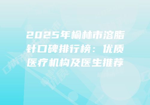 2025年榆林市溶脂针口碑排行榜：优质医疗机构及医生推荐
