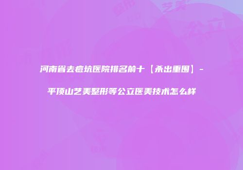 河南省去痘坑医院排名前十【杀出重围】-平顶山艺美整形等公立医美技术怎么样