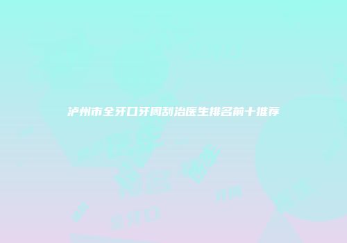 泸州市全牙口牙周刮治医生排名前十推荐