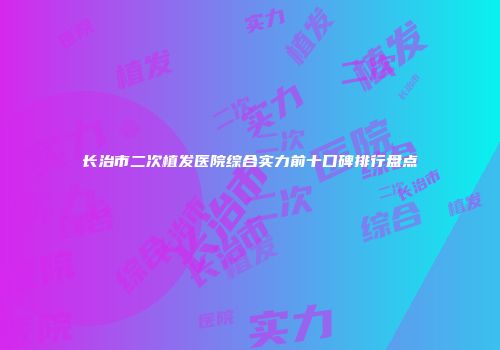 长治市二次植发医院综合实力前十口碑排行盘点