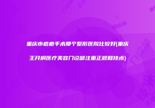 重庆市痘疤手术那个整形医院比较好(重庆王开桐医疗美容门诊部注重正规和技术)