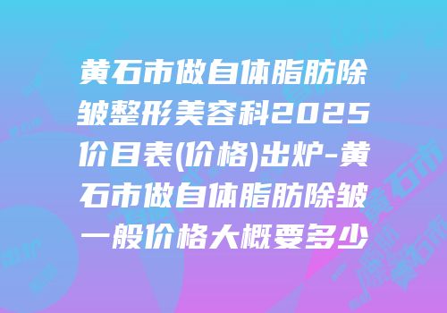 黄石市做自体脂肪除皱整形美容科2025价目表(价格)出炉-黄石市做自体脂肪除皱一般价格大概要多少