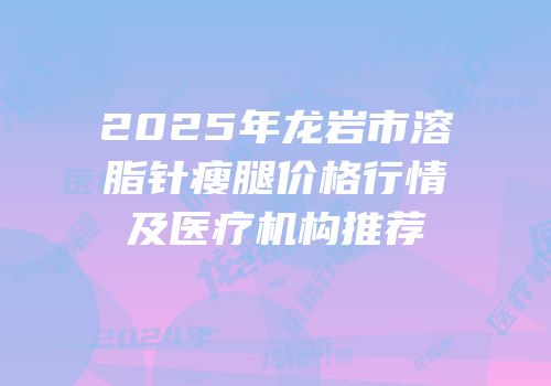 2025年龙岩市溶脂针瘦腿价格行情及医疗机构推荐