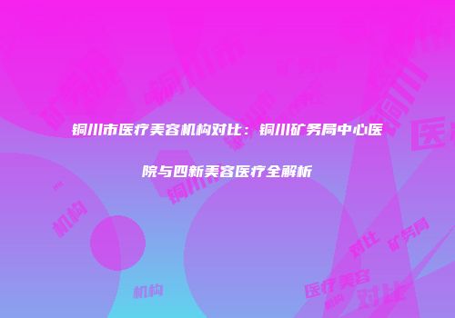 铜川市医疗美容机构对比：铜川矿务局中心医院与四新美容医疗全解析