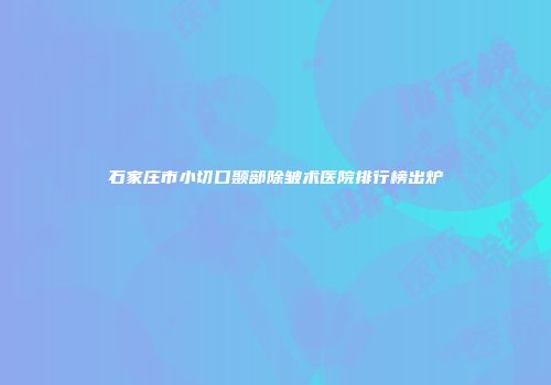 石家庄市小切口颞部除皱术医院排行榜出炉