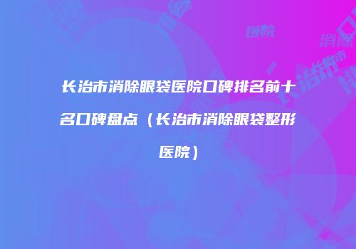 长治市消除眼袋医院口碑排名前十名口碑盘点（长治市消除眼袋整形医院）