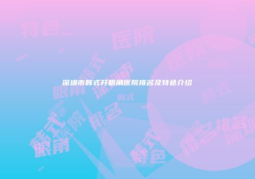 深圳市韩式开眼角医院排名及特色介绍