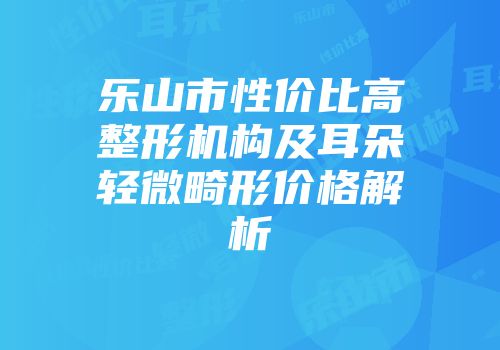 乐山市性价比高整形机构及耳朵轻微畸形价格解析