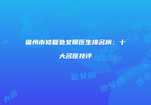 宿州市修复处女膜医生排名榜：十大名医技评