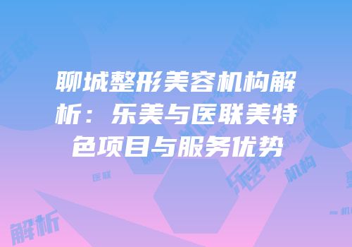 聊城整形美容机构解析：乐美与医联美特色项目与服务优势