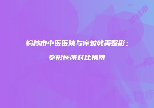 榆林市中医医院与摩皱韩美整形：整形医院对比指南