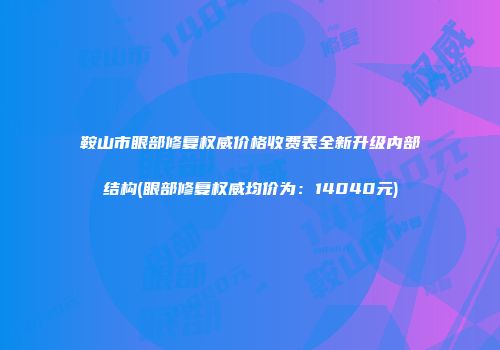 鞍山市眼部修复权威价格收费表全新升级内部结构(眼部修复权威均价为：14040元)