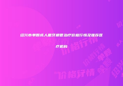绍兴市单颗成人磨牙根管治疗价格行情及推荐医疗机构