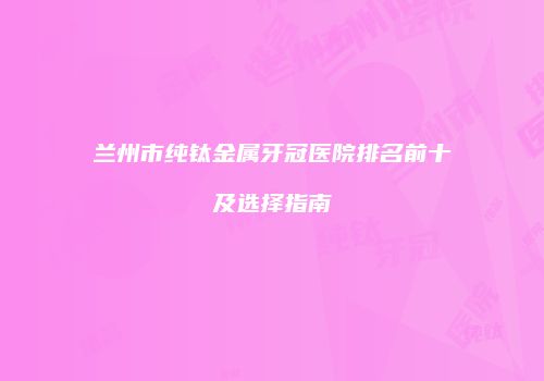 兰州市纯钛金属牙冠医院排名前十及选择指南