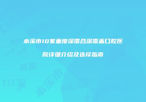本溪市10家重度深覆合深覆盖口腔医院详细介绍及选择指南