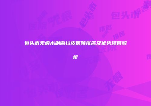 包头市无痕水剥离拉皮医院排名及优势项目解析