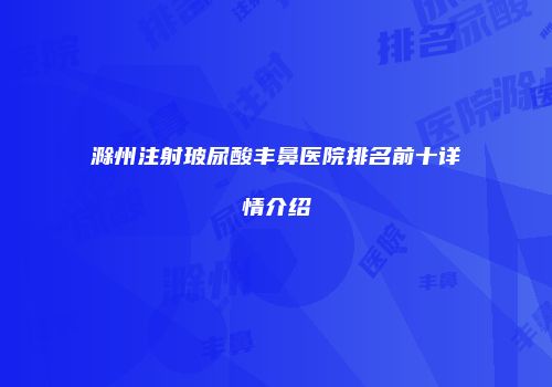 滁州注射玻尿酸丰鼻医院排名前十详情介绍