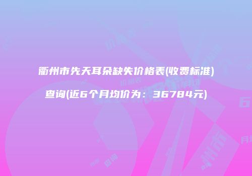 衢州市先天耳朵缺失价格表(收费标准)查询(近6个月均价为：36784元)