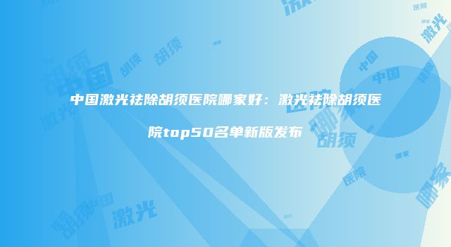 中国激光祛除胡须医院哪家好：激光祛除胡须医院top50名单新版发布