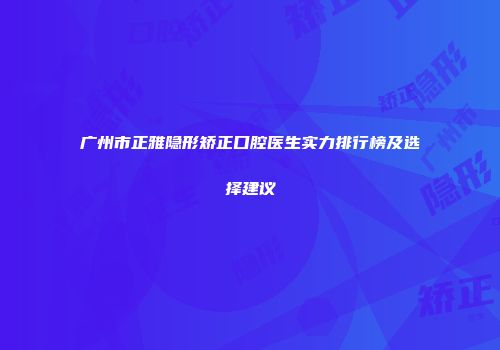 广州市正雅隐形矫正口腔医生实力排行榜及选择建议