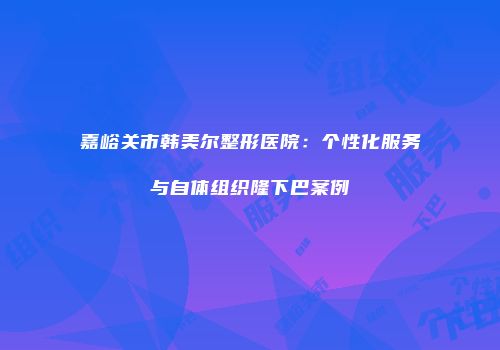 嘉峪关市韩美尔整形医院：个性化服务与自体组织隆下巴案例