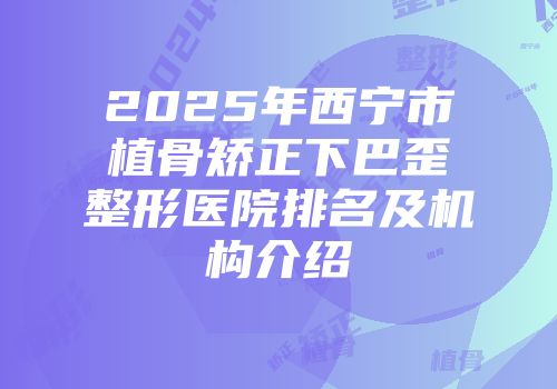 2025年西宁市植骨矫正下巴歪整形医院排名及机构介绍