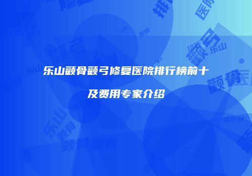 乐山颧骨颧弓修复医院排行榜前十及费用专家介绍