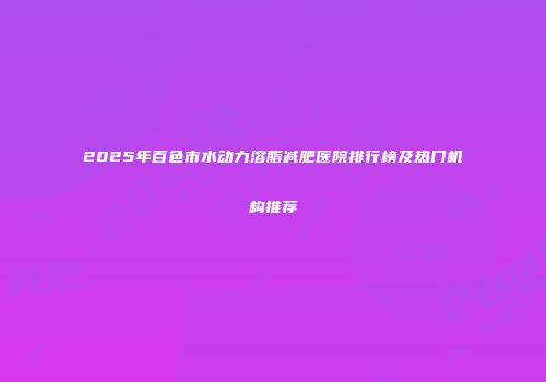2025年百色市水动力溶脂减肥医院排行榜及热门机构推荐