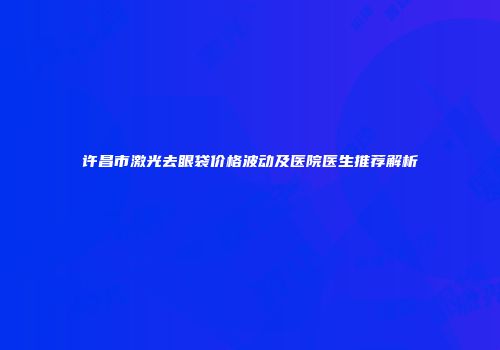 许昌市激光去眼袋价格波动及医院医生推荐解析