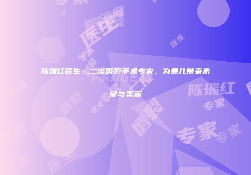 陈瑞红医生：二度唇裂手术专家，为患儿带来希望与美丽