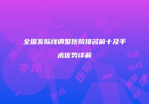 全国发际线调整医院排名前十及手术优势详解