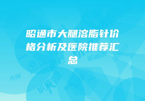 昭通市大腿溶脂针价格分析及医院推荐汇总