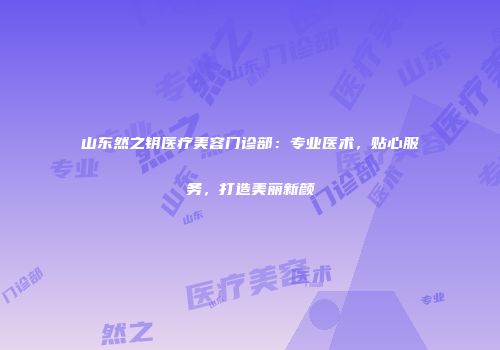 山东然之钥医疗美容门诊部：专业医术，贴心服务，打造美丽新颜