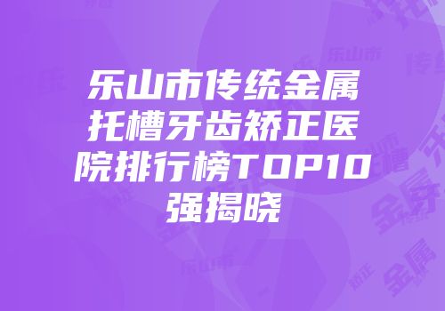 乐山市传统金属托槽牙齿矫正医院排行榜TOP10强揭晓