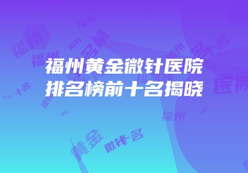 福州黄金微针医院排名榜前十名揭晓