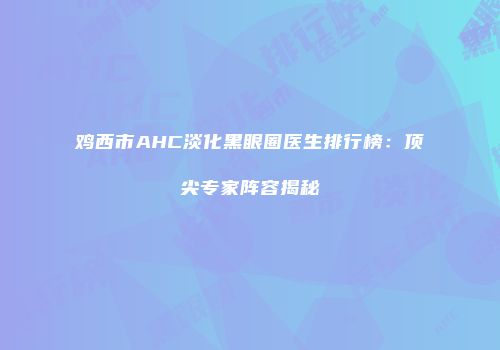 鸡西市AHC淡化黑眼圈医生排行榜：顶尖专家阵容揭秘