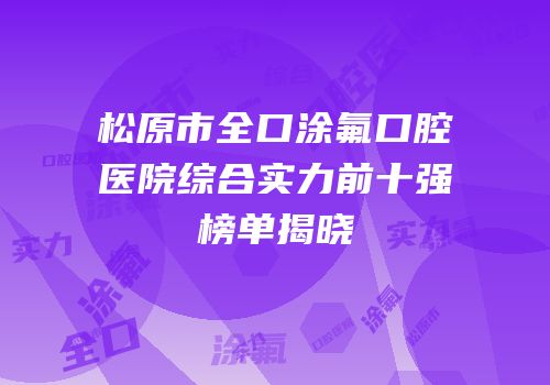 松原市全口涂氟口腔医院综合实力前十强榜单揭晓