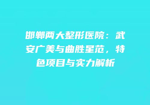 邯郸两大整形医院：武安广美与曲胜星范，特色项目与实力解析