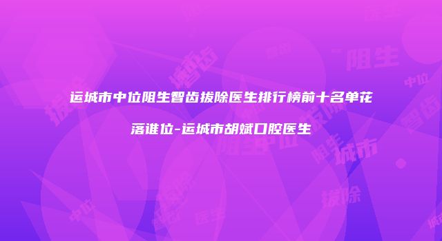 运城市中位阻生智齿拔除医生排行榜前十名单花落谁位-运城市胡斌口腔医生