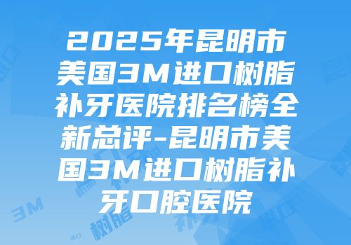 2025年昆明市美国3M进口树脂补牙医院排名榜全新总评-昆明市美国3M进口树脂补牙口腔医院