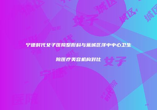 宁德时代女子医院整形科与蕉城区洋中中心卫生院医疗美容机构对比